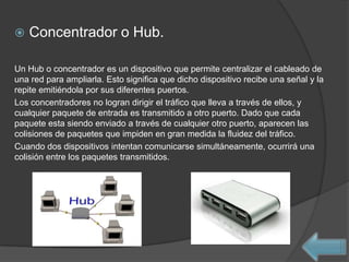    Concentrador o Hub.

Un Hub o concentrador es un dispositivo que permite centralizar el cableado de
una red para ampliarla. Esto significa que dicho dispositivo recibe una señal y la
repite emitiéndola por sus diferentes puertos.
Los concentradores no logran dirigir el tráfico que lleva a través de ellos, y
cualquier paquete de entrada es transmitido a otro puerto. Dado que cada
paquete esta siendo enviado a través de cualquier otro puerto, aparecen las
colisiones de paquetes que impiden en gran medida la fluidez del tráfico.
Cuando dos dispositivos intentan comunicarse simultáneamente, ocurrirá una
colisión entre los paquetes transmitidos.
 