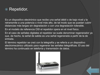    Repetidor.

Es un dispositivo electrónico que recibe una señal débil o de bajo nivel y la
retransmite a una potencia o nivel más alto, de tal modo que se puedan cubrir
distancias más largas sin degradación o con una degradación tolerable.
En el modelo de referencia OSI el repetidor opera en el nivel físico.
En el caso de señales digitales el repetidor se suele denominar regenerador ya
que, de hecho, la señal de salida es una señal regenerada a partir de la de
entrada.
El término repetidor se creó con la telegrafía y se refería a un dispositivo
electromecánico utilizado para regenerar las señales telegráficas. El uso del
término ha continuado en telefonía y transmisión de datos.
 