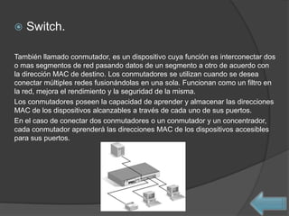    Switch.

También llamado conmutador, es un dispositivo cuya función es interconectar dos
o mas segmentos de red pasando datos de un segmento a otro de acuerdo con
la dirección MAC de destino. Los conmutadores se utilizan cuando se desea
conectar múltiples redes fusionándolas en una sola. Funcionan como un filtro en
la red, mejora el rendimiento y la seguridad de la misma.
Los conmutadores poseen la capacidad de aprender y almacenar las direcciones
MAC de los dispositivos alcanzables a través de cada uno de sus puertos.
En el caso de conectar dos conmutadores o un conmutador y un concentrador,
cada conmutador aprenderá las direcciones MAC de los dispositivos accesibles
para sus puertos.
 