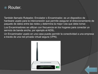    Router.

También llamado Ruteador, Enrutador o Encaminador, es un dispositivo de
hardware usado para la interconexión que permite asegurar el direccionamiento de
paquete de datos entre las redes y determina la mejor ruta que debe tomar.
Los Encaminadores se utilizan con frecuencia en los hogares para conectar un
servicio de banda ancha, por ejemplo el ADSL.
Un Encaminador usado en una casa puede permitir la conectividad a una empresa
a través de una red privada virtual segura (VPN).
 