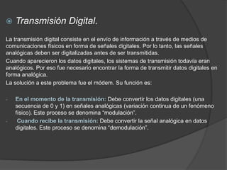    Transmisión Digital.
La transmisión digital consiste en el envío de información a través de medios de
comunicaciones físicos en forma de señales digitales. Por lo tanto, las señales
analógicas deben ser digitalizadas antes de ser transmitidas.
Cuando aparecieron los datos digitales, los sistemas de transmisión todavía eran
analógicos. Por eso fue necesario encontrar la forma de transmitir datos digitales en
forma analógica.
La solución a este problema fue el módem. Su función es:

-   En el momento de la transmisión: Debe convertir los datos digitales (una
    secuencia de 0 y 1) en señales analógicas (variación continua de un fenómeno
    físico). Este proceso se denomina “modulación”.
-    Cuando recibe la transmisión: Debe convertir la señal analógica en datos
    digitales. Este proceso se denomina “demodulación”.
 