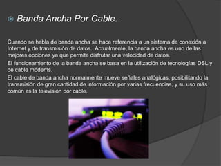    Banda Ancha Por Cable.

Cuando se habla de banda ancha se hace referencia a un sistema de conexión a
Internet y de transmisión de datos. Actualmente, la banda ancha es uno de las
mejores opciones ya que permite disfrutar una velocidad de datos.
El funcionamiento de la banda ancha se basa en la utilización de tecnologías DSL y
de cable módems.
El cable de banda ancha normalmente mueve señales analógicas, posibilitando la
transmisión de gran cantidad de información por varias frecuencias, y su uso más
común es la televisión por cable.
 