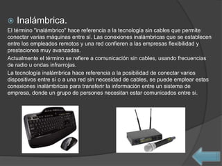    Inalámbrica.
El término "inalámbrico" hace referencia a la tecnología sin cables que permite
conectar varias máquinas entre sí. Las conexiones inalámbricas que se establecen
entre los empleados remotos y una red confieren a las empresas flexibilidad y
prestaciones muy avanzadas.
Actualmente el término se refiere a comunicación sin cables, usando frecuencias
de radio u ondas infrarrojas.
La tecnología inalámbrica hace referencia a la posibilidad de conectar varios
dispositivos entre sí o a una red sin necesidad de cables, se puede emplear estas
conexiones inalámbricas para transferir la información entre un sistema de
empresa, donde un grupo de persones necesitan estar comunicados entre si.
 