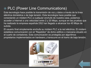    PLC (Power Line Communications)
Esta tecnología hace posible la transmisión de voz y datos a través de la línea
eléctrica doméstica o de baja tensión. Esta tecnología hace posible que
conectando un módem PLC a cualquier enchufe de nuestra casa, podamos
acceder a Internet a una velocidad entre 2 y 20 Mbps, aunque en las pruebas que
ha realizado la empresa española DS2 han llegado a alcanzar los 45 Mbps de
subida.
El usuario final simplemente enchufa su módem PLC a la red eléctrica. El módem
establece comunicación con el “Repetidor” de dicho edificio o manzana situado en
el cuarto de contadores. Esta comunicación es protegida por algoritmos
propietarios implementados en hardware y transcurre en el tramo de baja tensión.
 