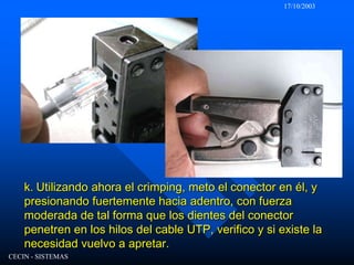 17/10/2003CECIN - SISTEMASk. Utilizando ahora el crimping, meto el conector en él, y presionando fuertemente hacia adentro, con fuerza moderada de tal forma que los dientes del conector penetren en los hilos del cable UTP, verifico y si existe la necesidad vuelvo a apretar.