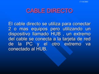 17/10/2003CABLE DIRECTOEl cable directo se utiliza para conectar 2 o mas equipos pero utilizando un dispositivo llamado HUB , un extremo del cable se conecta a la tarjeta de red de la PC y el otro extremo va conectado al HUB.