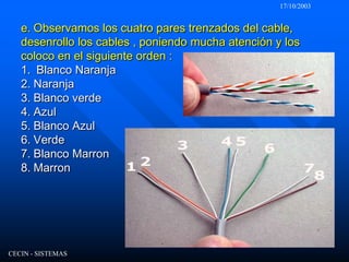 17/10/2003CECIN - SISTEMASe. Observamos los cuatro pares trenzados del cable, desenrollo los cables , poniendo mucha atención y los coloco en el siguiente orden :1.  Blanco Naranja2.Naranja3.Blanco verde4.Azul5. Blanco Azul6. Verde7. Blanco Marron8. Marron