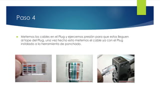 Paso 4 
 Metemos los cables en el Plug y ejercemos presión para que estos lleguen 
al tope del Plug, una vez hecho esto metemos el cable ya con el Plug 
instalado a la herramienta de ponchado. 
 