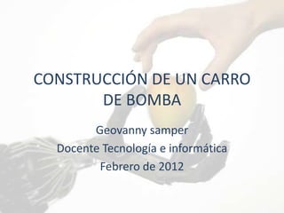 CONSTRUCCIÓN DE UN CARRO
       DE BOMBA
        Geovanny samper
  Docente Tecnología e informática
         Febrero de 2012
 