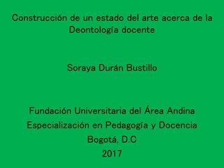 Construcción de un estado del arte acerca de la
Deontología docente
Soraya Durán Bustillo
Fundación Universitaria del Área Andina
Especialización en Pedagogía y Docencia
Bogotá, D.C
2017
 