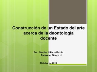 Construcción de un Estado del arte
acerca de la deontología
docente
Por: Sandra Liliana Bazán
Pedronel Ocoro H.
Octubre de 2016
 