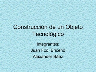Construcción de un Objeto Tecnológico Integrantes: Juan Fco. Briceño Alexander Báez 