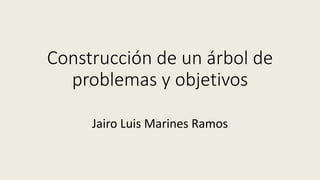 Construcción de un árbol de
problemas y objetivos
Jairo Luis Marines Ramos
 