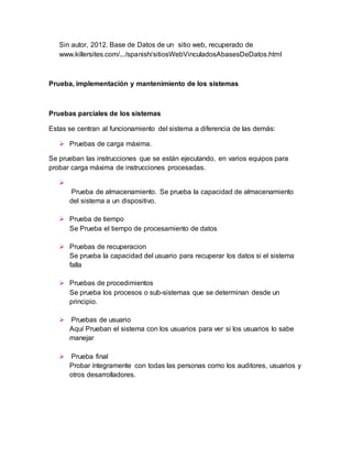 Sin autor, 2012. Base de Datos de un sitio web, recuperado de 
www.killersites.com/.../spanish/sitiosWebVinculadosAbasesDeDatos.html 
Prueba, implementación y mantenimiento de los sistemas 
Pruebas parciales de los sistemas 
Estas se centran al funcionamiento del sistema a diferencia de las demás: 
 Pruebas de carga máxima. 
Se prueban las instrucciones que se están ejecutando, en varios equipos para 
probar carga máxima de instrucciones procesadas. 
 
Prueba de almacenamiento. Se prueba la capacidad de almacenamiento 
del sistema a un dispositivo. 
 Prueba de tiempo 
Se Prueba el tiempo de procesamiento de datos 
 Pruebas de recuperacion 
Se prueba la capacidad del usuario para recuperar los datos si el sistema 
falla 
 Pruebas de procedimientos 
Se prueba los procesos o sub-sistemas que se determinan desde un 
principio. 
 Pruebas de usuario 
Aquí Prueban el sistema con los usuarios para ver si los usuarios lo sabe 
manejar 
 Prueba final 
Probar íntegramente con todas las personas como los auditores, usuarios y 
otros desarrolladores. 
 