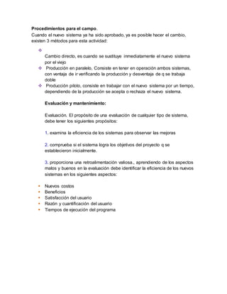 Procedimientos para el campo. 
Cuando el nuevo sistema ya ha sido aprobado, ya es posible hacer el cambio, 
existen 3 métodos para esta actividad: 
 
Cambio directo, es cuando se sustituye inmediatamente el nuevo sistema 
por el viejo 
 Producción en paralelo, Consiste en tener en operación ambos sistemas, 
con ventaja de ir verificando la producción y desventaja de q se trabaja 
doble 
 Producción piloto, consiste en trabajar con el nuevo sistema por un tiempo, 
dependiendo de la producción se acepta o rechaza el nuevo sistema. 
Evaluación y mantenimiento: 
Evaluación. El propósito de una evaluación de cualquier tipo de sistema, 
debe tener los siguientes propósitos: 
1. examina la eficiencia de los sistemas para observar las mejoras 
2. comprueba si el sistema logra los objetivos del proyecto q se 
establecieron inicialmente. 
3. proporciona una retroalimentación valiosa., aprendiendo de los aspectos 
malos y buenos en la evaluación debe identificar la eficiencia de los nuevos 
sistemas en los siguientes aspectos: 
 Nuevos costos 
 Beneficios 
 Satisfacción del usuario 
 Razón y cuantificación del usuario 
 Tiempos de ejecución del programa 
 