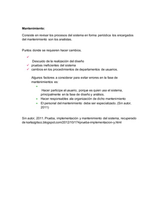 Mantenimiento: 
Consiste en revisar los procesos del sistema en forma periódica los encargados 
del mantenimiento son los analistas. 
Puntos donde se requieren hacer cambios. 
 
Descuido de la realización del diseño 
 pruebas ineficientes del sistema 
 cambios en los procedimientos de departamentos de usuarios. 
Algunos factores a considerar para evitar errores en la fase de 
mantenimientos es: 
 
Hacer participe al usuario, porque es quien usa el sistema, 
principalmente en la fase de diseño y análisis. 
 Hacer responsables ala organización de dicho mantenimiento 
 El personal del mantenimiento debe ser especializado. (Sin autor, 
2011) 
Sin autor, 2011. Prueba, implementación y mantenimiento del sistema, recuperado 
de karlazgitscc.blogspot.com/2012/10/174prueba-implementacion-y.html 
 