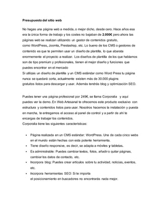 Presupuesto del sitio web 
No hagas una página web a medida, o mejor dicho, desde cero. Hace años esa 
era la única forma de trabajo y los costes no bajaban de 2.000€ pero ahora las 
páginas web se realizan utilizando un gestor de contenidos gratuito, 
como WordPress, Joomla, Prestashop, etc. Lo bueno de los CMS o gestores de 
contenido es que te permiten usar un diseño de plantilla, lo que abarata 
enormemente el proyecto a realizar. Los diseños de plantilla de los que hablamos 
son de tipo premium y profesionales, tienen el mejor diseño y funciones que 
puedes encontrar en el mercado 
Si utilizas un diseño de plantilla y un CMS estándar como Word Press tu página 
nunca se quedará corta, actualmente existen más de 30.000 plugins 
gratuitos listos para descargar y usar. Además tendrás blog y optimización SEO. 
Puedes tener una página profesional por 249€, se llama Corporalia y aquí 
puedes ver la demo. En Web Artesanal te ofrecemos este producto exclusivo con 
estructura y contenidos listos para usar. Nosotros hacemos la instalación y puesta 
en marcha, te entregamos el acceso al panel de control y a partir de ahí te 
encargas de trabajar los contenidos. 
Corporalia tiene las siguientes características: 
 Página realizada en un CMS estándar: WordPress. Una de cada cinco webs 
en el mundo están hechas con esta potente herramienta. 
 Tiene diseño responsive, es decir, se adapta a móviles y tabletas. 
 Es administrable: Puedes cambiar textos, fotos, añadir o quitar páginas, 
cambiar los datos de contacto, etc. 
 Incorpora blog: Puedes crear artículos sobre tu actividad, noticias, eventos, 
etc. 
 Incorpora herramientas SEO: Si te importa 
el posicionamiento en buscadores no encontrarás nada mejor. 
 