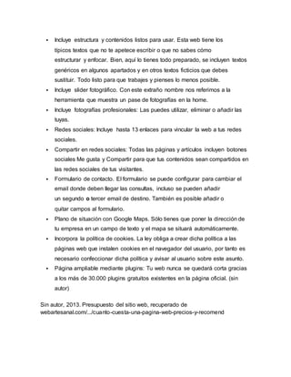  Incluye estructura y contenidos listos para usar. Esta web tiene los 
típicos textos que no te apetece escribir o que no sabes cómo 
estructurar y enfocar. Bien, aquí lo tienes todo preparado, se incluyen textos 
genéricos en algunos apartados y en otros textos ficticios que debes 
sustituir. Todo listo para que trabajes y pienses lo menos posible. 
 Incluye slider fotográfico. Con este extraño nombre nos referimos a la 
herramienta que muestra un pase de fotografías en la home. 
 Incluye fotografías profesionales: Las puedes utilizar, eliminar o añadir las 
tuyas. 
 Redes sociales: Incluye hasta 13 enlaces para vincular la web a tus redes 
sociales. 
 Compartir en redes sociales: Todas las páginas y artículos incluyen botones 
sociales Me gusta y Compartir para que tus contenidos sean compartidos en 
las redes sociales de tus visitantes. 
 Formulario de contacto. El formulario se puede configurar para cambiar el 
email donde deben llegar las consultas, incluso se pueden añadir 
un segundo o tercer email de destino. También es posible añadir o 
quitar campos al formulario. 
 Plano de situación con Google Maps. Sólo tienes que poner la dirección de 
tu empresa en un campo de texto y el mapa se situará automáticamente. 
 Incorpora la política de cookies. La ley obliga a crear dicha política a las 
páginas web que instalen cookies en el navegador del usuario, por tanto es 
necesario confeccionar dicha política y avisar al usuario sobre este asunto. 
 Página ampliable mediante plugins: Tu web nunca se quedará corta gracias 
a los más de 30.000 plugins gratuitos existentes en la página oficial. (sin 
autor) 
Sin autor, 2013. Presupuesto del sitio web, recuperado de 
webartesanal.com/.../cuanto-cuesta-una-pagina-web-precios-y-recomend 
 