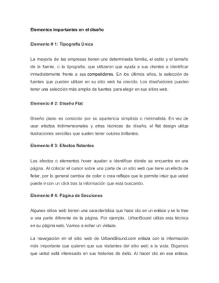 Elementos importantes en el diseño 
Elemento # 1: Tipografía Única 
La mayoría de las empresas tienen una determinada familia, el estilo y el tamaño 
de la fuente, o la tipografía, que utilizaron que ayuda a sus clientes a identificar 
inmediatamente frente a sus competidores. En los últimos años, la selección de 
fuentes que pueden utilizar en su sitio web ha crecido. Los diseñadores pueden 
tener una selección más amplia de fuentes para elegir en sus sitios web. 
Elemento # 2: Diseño Flat 
Diseño plano es conocido por su apariencia simplista o minimalista. En vez de 
usar efectos tridimensionales y otras técnicas de diseño, el flat design utiliza 
ilustraciones sencillas que suelen tener colores brillantes. 
Elemento # 3: Efectos flotantes 
Los efectos o elementos hover ayudan a identificar dónde se encuentra en una 
página. Al colocar el cursor sobre una parte de un sitio web que tiene un efecto de 
flotar, por lo general cambia de color o crea reflejos que le permite intuir que usted 
puede ir con un click tras la información que está buscando. 
Elemento # 4: Página de Secciones 
Algunos sitios web tienen una característica que hace clic en un enlace y se lo trae 
a una parte diferente de la página. Por ejemplo, UrbanBound utiliza esta técnica 
en su página web. Vamos a echar un vistazo. 
La navegación en el sitio web de UrbandBound.com enlaza con la información 
más importante que quieren que sus visitantes del sitio web a la vista. Digamos 
que usted está interesado en sus historias de éxito. Al hacer clic en ese enlace, 
 