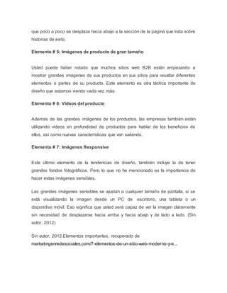 que poco a poco se desplaza hacia abajo a la sección de la página que trata sobre 
historias de éxito. 
Elemento # 5: Imágenes de producto de gran tamaño 
Usted puede haber notado que muchos sitios web B2B están empezando a 
mostrar grandes imágenes de sus productos en sus sitios para resaltar diferentes 
elementos o partes de su producto. Este elemento es otra táctica importante de 
diseño que estamos viendo cada vez más. 
Elemento # 6: Vídeos del producto 
Además de las grandes imágenes de los productos, las empresas también están 
utilizando vídeos en profundidad de productos para hablar de los beneficios de 
ellos, así como nuevas características que van saliendo. 
Elemento # 7: Imágenes Responsive 
Este último elemento de la tendencias de diseño, también incluye la de tener 
grandes fondos fotográficos. Pero lo que no he mencionado es la importancia de 
hacer estas imágenes sensibles. 
Las grandes imágenes sensibles se ajustan a cualquier tamaño de pantalla, si se 
está visualizando la imagen desde un PC de escritorio, una tableta o un 
dispositivo móvil. Eso significa que usted será capaz de ver la imagen claramente 
sin necesidad de desplazarse hacia arriba y hacia abajo y de lado a lado. (Sin 
autor, 2012) 
Sin autor, 2012.Elementos importantes, recuperado de 
marketingenredesociales.com/7-elementos-de-un-sitio-web-moderno-y-e... 
