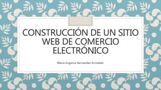 CONSTRUCCIÓN DE UN SITIO
WEB DE COMERCIO
ELECTRÓNICO
María Eugenia Hernández Grimaldo
 