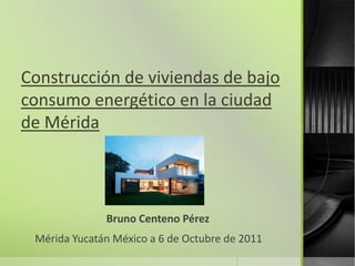 Construcción de viviendas de bajo
consumo energético en la ciudad
de Mérida




              Bruno Centeno Pérez
 Mérida Yucatán México a 6 de Octubre de 2011
 