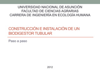 UNIVERSIDAD NACIONAL DE ASUNCIÓN 
FACULTAD DE CIENCIAS AGRARIAS 
CARRERA DE INGENIERÍA EN ECOLOGÍA HUMANA 
CONSTRUCCIÓN E INSTALACIÓN DE UN 
BIODIGESTOR TUBULAR 
Paso a paso 
2012 
 