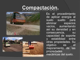 Compactación.
Es el procedimiento
de aplicar energía al
suelo suelto para
eliminar espacios
vacíos, aumentando
así su densidad y en
consecuencia, su
capacidad de soporte
y estabilidad entre
otras propiedades. Su
objetivo es el
mejoramiento de las
propiedades
mecánicas del suelo.
 