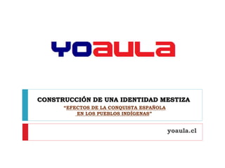 CONSTRUCCIÓN DE UNA IDENTIDAD MESTIZA
“EFECTOS DE LA CONQUISTA ESPAÑOLA
EN LOS PUEBLOS INDÍGENAS”
yoaula.cl
 
