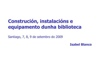 Construción, instalacións e equipamento dunha biblioteca Santiago, 7, 8, 9 de setembro do 2009 Isabel Blanco 