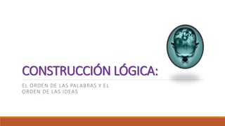 CONSTRUCCIÓN LÓGICA: 
EL ORDEN DE LAS PALABRAS Y EL 
ORDEN DE LAS IDEAS 
 
