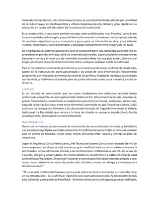 Toda esta interpretación,másintuitivaque técnica,se viorápidamente desplazadapor la realidad
de la industria que en efecto permitía y ofrecía materiales de alta calidad y gran rapidez en su
ejecución, en contra del ‘desorden’ de la construcción tradicional.
Esta construcción Liviana, tiene tambiénventajas sobre prefabricados más ‘Pesados‘, como lo son
lospremodeladosenhormigón,yaque lafabricaciónnecesitainstalacionesmáscomplejas,además
de camiones especiales para su transporte y gruas para su instalación en obra; y los sistemas
livianos, en principio, son transportados y colocados manualmente en la mayoría de los casos.
De estamaneralosSistemasLivianosenSecose haconvertidoenunatecnologíapara todotipode
proyectoscongrandesventajassobre lossistemastradicionales,yque cumplenlasmismasnormas
sismorresistentes y al hacer uso de materiales incombustibles hay una gran protección contra el
fuego, además no requiere mantenimiento extra y cualquier acabado puede ser utilizado.
Para el correcto funcionamientodel sistemaesnecesarialacombinaciónde diferentesmateriales,
aparte de la estructura de acero galvanizado y las placas de yeso (interiores) y fibrocemento
(exteriores),sonnecesarioselementosde uniónde losperfilesy fijaciónde lasplacas,que se hacen
con tornillos, y finalmente el acabado para las juntas interiores como pasta o masilla, y cinta de
refuerzo.
¿Qué es?
Es un método de construcción que usa como fundamento una estructura reticular liviana
conformadaporperfilesde acerogalvanizadoroladosenfrío.Este armazónse reviste conplacasde
yeso o fibrocemento, aislamientos e instalaciones para construir muros, entrepisos, cielos rasos,
basesde cubiertas,fachadas,entre otroselementos.Ademásde serágil,limpiayresistente,laCLS
sustituye los compuestos húmedos y los demorados tiempos de fraguado inherentes al sistema
tradicional. La flexibilidad que reviste a la hora de diseñar un proyecto arquitectónico facilita
actualizaciones, ampliaciones o transformaciones.
Usos frecuentes
Dentro de la vivienda,su uso enmarca la construcción de muros divisorios interioresy también es
unasoluciónintegral paraviviendascampestres.Enedificacionescomercialesse pone adisposición
para el diseño de fachadas, cielos rasos, muros divisorios entre locales y entrepisos para los
mezanines.
Segúnel ArquitectoCarlosAlbertoLema,Jefe Técnicodel sistemaConsultivoen Secode Eternit“un
nuevo segmento en el que se está usando en gran medida el sistema constructivo en seco es la
construcción de los edificios de oficinas y las construcciones institucionales, además de su uso en
escuelas, colegiosy universidades. Así mismo tambiénes recurrente en establecimientos de salud
como clínicasy hospitales.El usomás frecuente enconstruccionesindustrialesestádirigidoacielo
rasos, muros divisorios en zonas de producción, fachadas, muros cortafuego y entrepisos para
almacenamiento.”
“El sistemade construcciónlivianaensecopuedeutilizarse tantoenelementosestructuralescomo
en no estructurales”, así lo afirma el ingeniero Civil Juan Camilo González, Representante de USG
para Colombiayproveedorde PanelRock:“de fondonohayrestricciónalguna,puespordefinición,
 