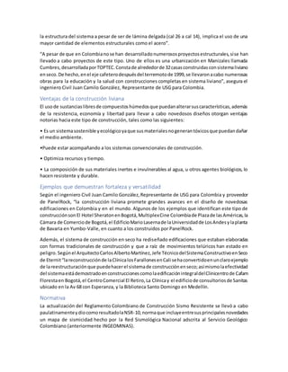 la estructura del sistema a pesar de ser de lámina delgada (cal 26 a cal 14), implica el uso de una
mayor cantidad de elementos estructurales como el acero”.
“A pesar de que en Colombianose han desarrolladonumerososproyectosestructurales,síse han
llevado a cabo proyectos de este tipo. Uno de ellos es una urbanización en Manizales llamada
Cumbres,desarrolladaporTOPTEC.Constade alrededorde 32casasconstruidasconsistemaliviano
enseco.De hecho,enel eje cafeterodespuésdel terremotode 1999,se llevaronacabo numerosas
obras para la educación y la salud con construcciones completas en sistema liviano”, asegura el
ingeniero Civil Juan Camilo González, Representante de USG para Colombia.
Ventajas de la construcción liviana
El usode sustanciaslibresde compuestoshúmedosque puedanalterarsuscaracterísticas,además
de la resistencia, economía y libertad para llevar a cabo novedosos diseños otorgan ventajas
notorias hacia este tipo de construcción, tales como las siguientes:
• Es un sistemasostenible yecológicoyaque susmaterialesnogenerantóxicosque puedandañar
el medio ambiente.
•Puede estar acompañando a los sistemas convencionales de construcción.
• Optimiza recursos y tiempo.
• La composición de sus materiales inertes e invulnerables al agua, u otros agentes biológicos, lo
hacen resistente y durable.
Ejemplos que demuestran fortaleza y versatilidad
Según el ingeniero Civil Juan Camilo González,Representante de USG para Colombia y proveedor
de PanelRock, “la construcción liviana promete grandes avances en el diseño de novedosas
edificaciones en Colombia y en el mundo. Algunos de los ejemplos que identifican este tipo de
construcciónsonEl Hotel SheratonenBogotá,MultiplexCine Colombiade Plazade lasAméricas,la
Cámara de Comerciode Bogotá,el EdificioMarioLasernade laUniversidadde LosAndesylaplanta
de Bavaria en Yumbo-Valle, en cuanto a los construidos por PanelRock.
Además, el sistema de construcción en seco ha rediseñado edificaciones que estaban elaboradas
con formas tradicionales de construcción y que a raíz de movimientos telúricos han estado en
peligro.Segúnel ArquitectoCarlosAlbertoMartínez,Jefe TécnicodelSistemaConstructivoenSeco
de Eternit“lareconstrucciónde laClínicalosFarallonesenCali sehaconvertidoenunclaroejemplo
de lareestructuraciónque puedehacerel sistemade construcciónenseco;asímismolaefectividad
del sistemaestádemostradoenconstruccionescomolaedificaciónintegraldelClinicentrode Cafam
Florestaen Bogotá,el CentroComercial El Retiro,La Clínicay el edificiode consultoriosde Sanitas
ubicado en la Av 68 con Esperanza, y la Biblioteca Santo Domingo en Medellín.
Normativa
La actualización del Reglamento Colombiano de Construcción Sismo Resistente se llevó a cabo
paulatinamenteydiocomoresultadolaNSR-10,normaque incluyeentresusprincipalesnovedades
un mapa de sismicidad hecho por la Red Sismológica Nacional adscrita al Servicio Geológico
Colombiano (anteriormente INGEOMINAS).
 