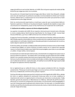 cargas del edificioencasi lamitad.Además,enla NSR-10 se incluyeronaspectosde modosde falla
de perfiles por cargas que antes no se conocían.
De acuerdo con el Estudio Experimental de Cargas sobre Muros Cartón Yeso (Drywall), realizado
como tesis de maestría por los profesores asociados a la Universidad de los AndesJuan Francisco
Correal y Alberto Sarria, se observó que los muros divisorios de cartón-yeso presentan un buen
comportamiento ante cargas laterales.
Entre las conclusionesdel experimento,se reveló que a pesar de que se presentaron daños en
fijaciones superiores e inferiores en las placas de drywall, el grado de desempeño es mayor al de
una estructura en mampostería, ya que no hay interferencia con la operación de la edificación.
2. Unificación de medidas y espesores de lámina delgada (perfiles):
Los aspectos innovadoresde laNSR-10 con respectoa láminasde acero tomaroncomo referencia
la norma estadounidense North American Specification for the Design of Cold- Formed Steel
Structural Members, que hizo en 2007 la American Iron and Steel Institute (AISI).
El ingenieroFranciscoGranados,coordinadorcomercialde AcescoColombia,señalaqueantesde la
NSR-10había aspectosrelacionadosconmitosynombrestécnicosusadosde maneraincorrecta,los
cualesdebían ser rectificados.Desde Acesco,Granadosparticipóenla actualizaciónde la norma y
explica algunos aspectos que cambiaron:
El términocalibre,porejemplo,se habíaacuñadoanteriormentealamaneracomose determinaba
el material que llegaba a un puerto. Entonces se tendió a asociar con el espesor de la siguiente
manera:larelaciónaproximadaeraque había5láminasporpulgada,yque estasasuvezequivalían
a 1 calibre. A mayor calibre, menor espesor.
Al relacionarloconmaterialesdel sistemaliviano,concretamente ala categoría de espesorreal,el
términocalibre eraimpreciso.“Se empezóadecir,porejemplo,que paracalibresde valorestándar
26=0,45 mm esposible comprarláminade menorespesor0,40 o 0,38 mm. Entre menosespesa,la
láminaesmuchomásbarata.Comonoestabanormatizado,nohabíaunidad,ylaspersonasjugaban
con el calibre de lasláminas”,explicaGranados.Al modificarlanormaNSR-98,llególaoportunidad
de regular los espesores mínimos requeridos.
Así se reglamentó que un calibre 26 tiene un único espesor estándar de 0,45 mm. Granados
complementa: “Pienso que el camino para llegar a una única norma es eliminar la palabra calibre.
De ser así, se hablaría de un término único y preciso: espesor”.
Concluye diciendoque elgranpasoque diolaindustriaconladivulgaciónde laNSR-10fue,además
de incluir un capítulo completo de construcción liviana que antes no se tenía, establecer la
importancia del control y la reglamentación a la hora de usar elementos no estructurales. Freddy
González, gerente de proyectos en Manufacturas S.A. Matecsa, fabricante de perfiles de acero,
afirma que en la norma los componentes estructurales y no estructurales están desagregados, lo
cual crea limitaciones para la aplicación del sistema liviano. Por esta razón, en Colombia solo se
concibe usar perfilesestructuralesparaconstruccionesde unpiso,omáximode dos pisos,peroen
zonas de riesgo sísmico bajo.
 