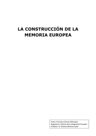 LA CONSTRUCCIÓN DE LA
   MEMORIA EUROPEA




           Autor: Francisco Gracia Villamayor
           Asignatura: Historia de la Integración Europea
           Profesor: D. Antonio Moreno Juste
 