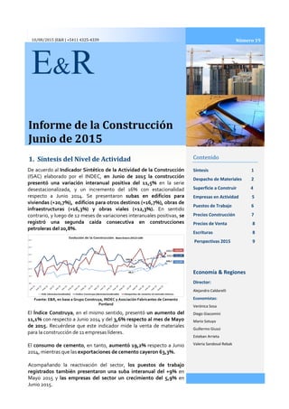 10/08/2015 |E&R | +5411 4325-4339
Informe de la Construcción
Enero
1.Síntesis del Nivel de Actividad
2014
Informe de la Construcción
Junio de 2015
1. Síntesis del Nivel de Actividad Contenido
Síntesis 1
Despacho de Materiales 2
Superficie a Construir 4
Empresas en Actividad 5
Puestos de Trabajo 6
Precios Construcción 7
Precios de Venta 8
Escrituras 8
Perspectivas 2015 9
Economía & Regiones
Director:
Alejandro Caldarelli
Economistas:
Verónica Sosa
Diego Giacomini
Mario Sotuyo
Guillermo Giussi
Esteban Arrieta
Valeria Sandoval Rebak
Número 19
E&R
De acuerdo al Indicador Sintético de la Actividad de la Construcción
(ISAC) elaborado por el INDEC, en Junio de 2015 la construcción
presentó una variación interanual positiva del 11,5% en la serie
desestacionalizada, y un incremento del 16% con estacionalidad
respecto a Junio 2014. Se presentaron subas en edificios para
viviendas (+20,7%), edificios para otros destinos (+16,7%), obras de
infraestructuras (+16,3%) y obras viales (+12,3%). En sentido
contrario, y luego de 12 meses de variaciones interanuales positivas, se
registró una segunda caída consecutiva en construcciones
petroleras del 20,8%.
Fuente: E&R, en base a Grupo Construya, INDEC y Asociación Fabricantes de Cemento
Portland
El Índice Construya, en el mismo sentido, presentó un aumento del
11,1% con respecto a Junio 2014 y del 3,6% respecto al mes de Mayo
de 2015. Recuérdese que este indicador mide la venta de materiales
para la construcción de 11 empresas líderes.
El consumo de cemento, en tanto, aumentó 19,2% respecto a Junio
2014, mientras que las exportaciones de cemento cayeron 63,3%.
Acompañando la reactivación del sector, los puestos de trabajo
registrados también presentaron una suba interanual del +9% en
Mayo 2015 y las empresas del sector un crecimiento del 5,9% en
Junio 2015.
 