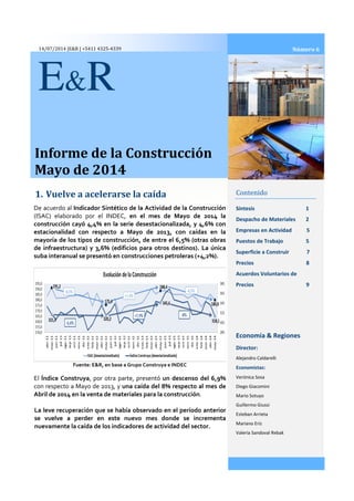 14/07/2014 |E&R | +5411 4325-4339
Informe de la Construcción
Mayo de 2014
1. Vuelve a acelerarse
E&R
De acuerdo al Indicador Sintético de la Actividad de la
(ISAC) elaborado por el INDEC,
construcción cayó 4,4% en la serie desestacionalizada, y 4,6% con
estacionalidad con respecto a Mayo de 2013, con caídas en la
mayoría de los tipos de construcción, de entre el 6,5% (
de infraestructura) y 3,6% (edificios para otros destinos).
suba interanual se presentó en construcciones petroleras (+4,2%).
Fuente: E&R, en base a Grupo Construya e INDEC
El Índice Construya, por otra parte, presentó
con respecto a Mayo de 2013, y una caída del 8% respecto al mes de
Abril de 2014 en la venta de materiales para la construcción
La leve recuperación que se había observado en el período anterior
se vuelve a perder en este nuevo mes donde se incrementa
nuevamente la caída de los indicadores de actividad del sector.
Informe de la Construcción
rse la caída Contenido
Síntesis
Despacho de Materiales
Empresas en Actividad 5
Puestos de Trabajo 5
Superficie a Construir 7
Precios 8
Acuerdos Voluntarios de
Precios 9
Economía & Regiones
Director:
Alejandro Caldarelli
Economistas:
Verónica Sosa
Diego Giacomini
Mario Sotuyo
Guillermo Giussi
Esteban Arrieta
Mariano Eriz
Valeria Sandoval Rebak
Indicador Sintético de la Actividad de la Construcción
(ISAC) elaborado por el INDEC, en el mes de Mayo de 2014 la
construcción cayó 4,4% en la serie desestacionalizada, y 4,6% con
Mayo de 2013, con caídas en la
mayoría de los tipos de construcción, de entre el 6,5% (otras obras
de infraestructura) y 3,6% (edificios para otros destinos). La única
suba interanual se presentó en construcciones petroleras (+4,2%).
Fuente: E&R, en base a Grupo Construya e INDEC
, por otra parte, presentó un descenso del 6,9%
una caída del 8% respecto al mes de
Abril de 2014 en la venta de materiales para la construcción.
La leve recuperación que se había observado en el período anterior
se vuelve a perder en este nuevo mes donde se incrementa
nuevamente la caída de los indicadores de actividad del sector.
2014
Contenido
1
Despacho de Materiales 2
Empresas en Actividad 5
Puestos de Trabajo 5
Superficie a Construir 7
Precios 8
Acuerdos Voluntarios de
Precios 9
Economía & Regiones
Director:
Alejandro Caldarelli
Economistas:
Verónica Sosa
Diego Giacomini
Mario Sotuyo
Guillermo Giussi
Esteban Arrieta
Mariano Eriz
Valeria Sandoval Rebak
Número 6
 