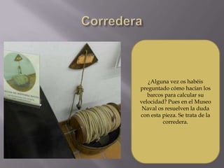 ¿Alguna vez os habéis
preguntado cómo hacían los
   barcos para calcular su
velocidad? Pues en el Museo
 Naval os resuelven la duda
con esta pieza. Se trata de la
         corredera.
 