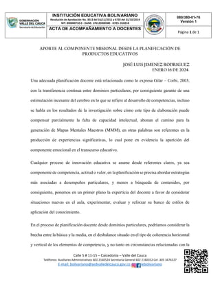 INSTITUCIÓN EDUCATIVA BOLIVARIANO
Resolución de Aprobación No. 3013 del 16/11/2011 y 4720 del 31/10/2014
NIT: 890000710-0 - DANE: 176122000380 - ICFES: 018218
080/380-01-76
Versión 1
ACTA DE ACOMPAÑAMIENTO A DOCENTES
Página 1 de 1
Calle 5 # 11-15 – Caicedonia – Valle del Cauca
Teléfonos: Auxiliares Administrativos 602 2160524 Secretaría General 602 2160352 Cel -305 3476327
E-mail: bolivariano@sedvalledelcauca.gov.co iebolivariano
APORTE AL COMPONENTE MISIONAL DESDE LA PLANIFICACIÓN DE
PRODUCTOS EDUCATIVOS
JOSÉ LUIS JIMENEZ RODRIGUEZ
ENERO 16 DE 2024.
Una adecuada planificación docente está relacionada como lo expresa Gilar – Corbi, 2003,
con la transferencia continua entre dominios particulares, por consiguiente garante de una
estimulación incesante del cerebro en lo que se refiere al desarrollo de competencias, incluso
se habla en los resultados de la investigación sobre cómo este tipo de elaboración puede
compensar parcialmente la falta de capacidad intelectual, abonan el camino para la
generación de Mapas Mentales Maestros (MMM), en otras palabras son referentes en la
producción de experiencias significativas, lo cual pone en evidencia la aparición del
componente emocional en el transcurso educativo.
Cualquier proceso de innovación educativa se asume desde referentes claros, ya sea
componente de competencia, actitud o valor, en la planificación se precisa abordar estrategias
más asociadas a desempeños particulares, y menos a búsqueda de contenidos, por
consiguiente, ponemos en un primer plano la experticia del docente a favor de considerar
situaciones nuevas en el aula, experimentar, evaluar y reforzar su banco de estilos de
aplicación del conocimiento.
En el proceso de planificación docente desde dominios particulares, podríamos considerar la
brecha entre la básica y la media, en el desbalance situado en el tipo de coherencia horizontal
y vertical de los elementos de competencia, y no tanto en circunstancias relacionadas con la
 