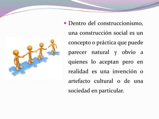  Dentro del construccionismo,
una construcción social es un
concepto o práctica que puede
parecer natural y obvio a
quienes lo aceptan pero en
realidad es una invención o
artefacto cultural o de una
sociedad en particular.
 