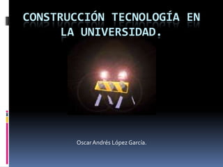 CONSTRUCCIÓN TECNOLOGÍA EN
LA UNIVERSIDAD.
OscarAndrés López García.
 