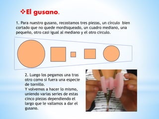El gusano. 
1. Para nuestro gusano, recostamos tres piezas, un círculo bien 
cortado que no quede mordisqueado, un cuadro mediano, una 
pequeño, otro casi igual al mediano y el otro circulo. 
2. Luego los pegamos una tras 
otro como si fuera una especie 
de tornillo. 
Y volvemos a hacer lo mismo, 
uniendo varias series de estas 
cinco piezas dependiendo el 
largo que le vallamos a dar el 
gusano. 
 
