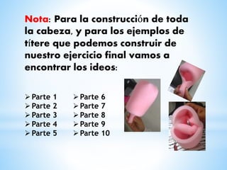 Nota: Para la construcción de toda 
la cabeza, y para los ejemplos de 
títere que podemos construir de 
nuestro ejercicio final vamos a 
encontrar los ideos: 
Parte 1 
Parte 2 
Parte 3 
Parte 4 
Parte 5 
Parte 6 
Parte 7 
Parte 8 
Parte 9 
Parte 10 
