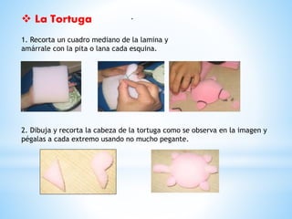  La Tortuga . 
1. Recorta un cuadro mediano de la lamina y 
amárrale con la pita o lana cada esquina. 
2. Dibuja y recorta la cabeza de la tortuga como se observa en la imagen y 
pégalas a cada extremo usando no mucho pegante. 
 
