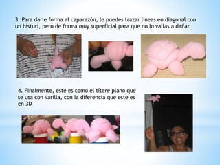 3. Para darle forma al caparazón, le puedes trazar líneas en diagonal con 
un bisturí, pero de forma muy superficial para que no lo vallas a dañar. 
4. Finalmente, este es como el títere plano que 
se usa con varilla, con la diferencia que este es 
en 3D 
 