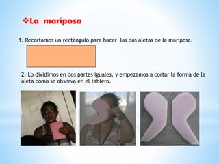 La mariposa 
1. Recortamos un rectángulo para hacer las dos aletas de la mariposa. 
2. Lo dividimos en dos partes iguales, y empezamos a cortar la forma de la 
aleta como se observa en el tablero. 
 