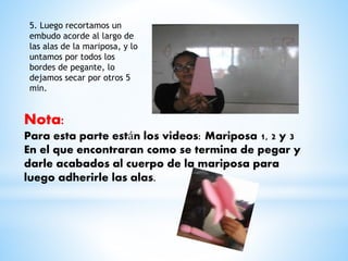 5. Luego recortamos un 
embudo acorde al largo de 
las alas de la mariposa, y lo 
untamos por todos los 
bordes de pegante, lo 
dejamos secar por otros 5 
min. 
Nota: 
Para esta parte están los videos: Mariposa 1, 2 y 3 
En el que encontraran como se termina de pegar y 
darle acabados al cuerpo de la mariposa para 
luego adherirle las alas. 
 