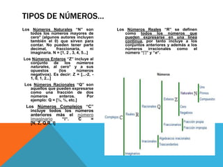 TIPOS DE NÚMEROS…
Los Números Naturales “N” son               Los Números Reales “R” se definen
   todos los números mayores de                como todos los números que
   cero* (algunos autores incluyen             pueden expresarse en una línea
   también el 0) que sirven para               continua, por tanto incluye a los
   contar. No pueden tener parte               conjuntos anteriores y además a los
   decimal,     fraccionaria,          ni      números    irracionales   como    el
   imaginaria. N = [1, 2 , 3, 4, 5...]         número “∏” y “e“.
Los Números Enteros “Z” incluye al
   conjunto       de los   números
   naturales, al cero* y a sus
   opuestos         (los   números
   negativos). Es decir: Z = [...-2, -
   1, 0, 1, 2...]
 Los Números Racionales “Q” son
    aquellos que pueden expresarse
    como una fracción de dos
    números        enteros.    Por
    ejemplo: Q = [¼, ¾, etc.]
  Los Números Complejos “C”
    incluye todos los números
    anteriores más el número
    imaginario     “i“. C   =
    [N, Z, Q,R, I]
 