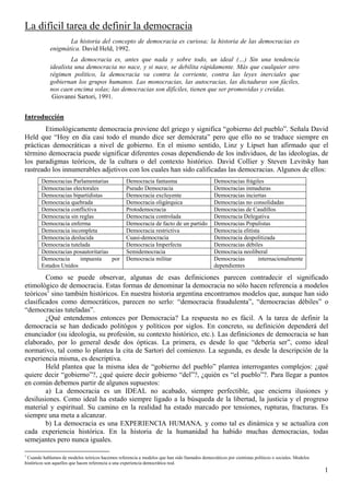 1
La difícil tarea de definir la democracia
Introducción
Etimológicamente democracia proviene del griego y significa “gobierno del pueblo”. Señala David
Held que “Hoy en día casi todo el mundo dice ser demócrata” pero que ello no se traduce siempre en
prácticas democráticas a nivel de gobierno. En el mismo sentido, Linz y Lipset han afirmado que el
término democracia puede significar diferentes cosas dependiendo de los individuos, de las ideologías, de
los paradigmas teóricos, de la cultura o del contexto histórico. David Collier y Steven Levitsky han
rastreado los innumerables adjetivos con los cuales han sido calificadas las democracias. Algunos de ellos:
Democracias Parlamentarias Democracia fantasma Democracias frágiles
Democracias electorales Pseudo Democracia Democracias inmaduras
Democracias bipartidistas Democracia excluyente Democracias inciertas
Democracia quebrada Democracia oligárquica Democracias no consolidadas
Democracia conflictiva Protodemocracia Democracias de Caudillos
Democracia sin reglas Democracia controlada Democracia Delegativa
Democracia enferma Democracia de facto de un partido Democracias Populistas
Democracia incompleta Democracia restrictiva Democracia elitista
Democracia deslucida Cuasi-democracia Democracia despolitizada
Democracia tutelada Democracia Imperfecta Democracias débiles
Democracias posautoritarias Semidemocracia Democracia neoliberal
Democracia impuesta por
Estados Unidos
Democracia militar Democracias internacionalmente
dependientes
Como se puede observar, algunas de esas definiciones parecen contradecir el significado
etimológico de democracia. Estas formas de denominar la democracia no sólo hacen referencia a modelos
teóricos1
sino también históricos. En nuestra historia argentina encontramos modelos que, aunque han sido
clasificados como democráticos, parecen no serlo: “democracia fraudulenta”, “democracias débiles” o
“democracias tuteladas”.
¿Qué entendemos entonces por Democracia? La respuesta no es fácil. A la tarea de definir la
democracia se han dedicado politógos y políticos por siglos. En concreto, su definición dependerá del
enunciador (su ideología, su profesión, su contexto histórico, etc.). Las definiciones de democracia se han
elaborado, por lo general desde dos ópticas. La primera, es desde lo que “debería ser”, como ideal
normativo, tal como lo plantea la cita de Sartori del comienzo. La segunda, es desde la descripción de la
experiencia misma, es descriptiva.
Held plantea que la misma idea de “gobierno del pueblo” plantea interrogantes complejos: ¿qué
quiere decir “gobierno”?, ¿qué quiere decir gobierno “del”?, ¿quién es “el pueblo”?. Para llegar a puntos
en común debemos partir de algunos supuestos:
a) La democracia es un IDEAL no acabado, siempre perfectible, que encierra ilusiones y
desilusiones. Como ideal ha estado siempre ligado a la búsqueda de la libertad, la justicia y el progreso
material y espiritual. Su camino en la realidad ha estado marcado por tensiones, rupturas, fracturas. Es
siempre una meta a alcanzar.
b) La democracia es una EXPERIENCIA HUMANA, y como tal es dinámica y se actualiza con
cada experiencia histórica. En la historia de la humanidad ha habido muchas democracias, todas
semejantes pero nunca iguales.
1
Cuando hablamos de modelos teóricos hacemos referencia a modelos que han sido llamados democráticos por cientistas políticos o sociales. Modelos
históricos son aquellos que hacen referencia a una experiencia democrática real.
La historia del concepto de democracia es curiosa; la historia de las democracias es
enigmática. David Held, 1992.
La democracia es, antes que nada y sobre todo, un ideal (…) Sin una tendencia
idealista una democracia no nace, y si nace, se debilita rápidamente. Más que cualquier otro
régimen politico, la democracia va contra la corriente, contra las leyes inerciales que
gobiernan los grupos humanos. Las monocracias, las autocracias, las dictaduras son fáciles,
nos caen encima solas; las democracias son difíciles, tienen que ser promovidas y creídas.
Giovanni Sartori, 1991.
 