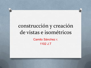 construcción y creación
de vistas e isométricos
Camilo Sánchez r.
1102 J.T
 